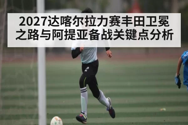 2027达喀尔拉力赛丰田卫冕之路与阿提亚备战关键点分析