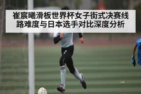 崔宸曦滑板世界杯女子街式决赛线路难度与日本选手对比深度分析
